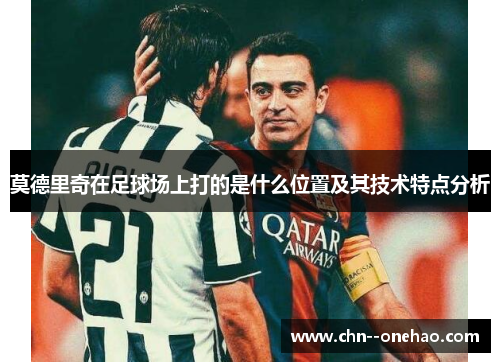 莫德里奇在足球场上打的是什么位置及其技术特点分析 莫德里奇在足球场上打的是什么位置及其技术特点分析