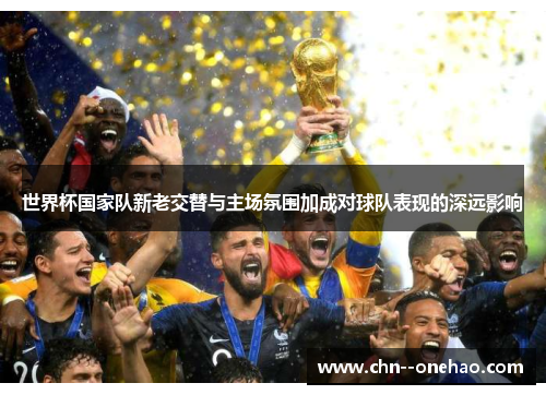 世界杯国家队新老交替与主场氛围加成对球队表现的深远影响