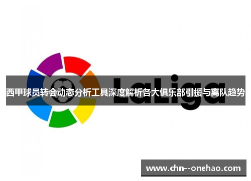 西甲球员转会动态分析工具深度解析各大俱乐部引援与离队趋势