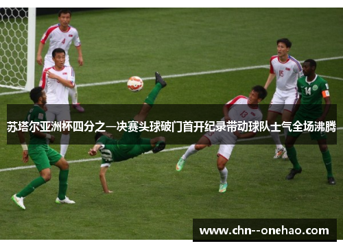 苏塔尔亚洲杯四分之一决赛头球破门首开纪录带动球队士气全场沸腾 苏塔尔亚洲杯四分之一决赛头球破门首开纪录带动球队士气全场沸腾