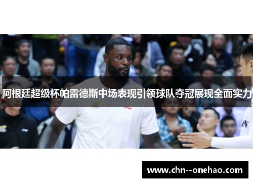 阿根廷超级杯帕雷德斯中场表现引领球队夺冠展现全面实力