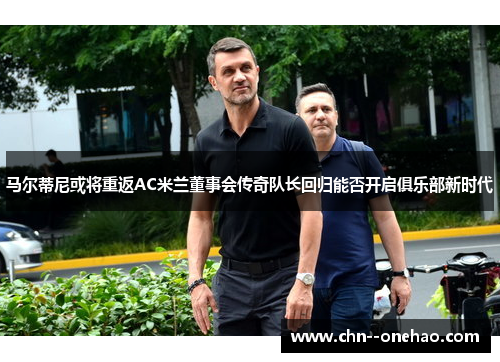 马尔蒂尼或将重返AC米兰董事会传奇队长回归能否开启俱乐部新时代 马尔蒂尼或将重返AC米兰董事会传奇队长回归能否开启俱乐部新时代